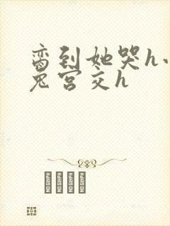 脔到她哭h小白兔宫交h