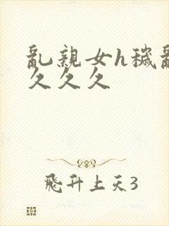 乱亲女h秽乱长久久久