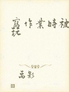 写作业时被爹地玩