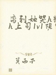 脔到她哭h粗话h上司1v1视频