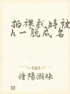 拍裸戏时被c了h一脱成名