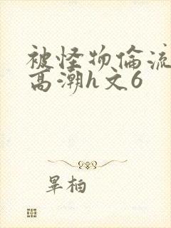 被怪物伦流澡到高潮h文6