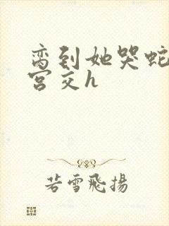 脔到她哭蛇双根宫交h