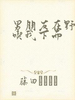 男朋友在野外猛吃我下面封面