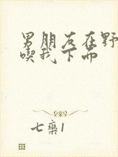 男朋友在野外猛吃我下面