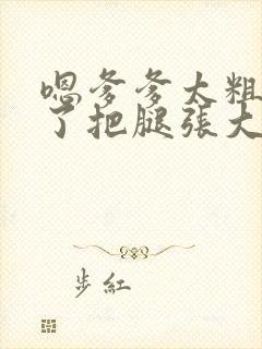 嗯爹爹太粗太长了把腿张大点