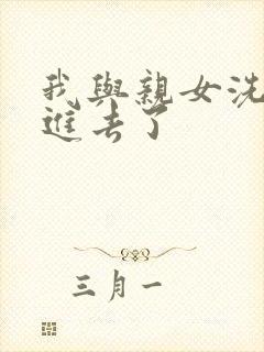 我与亲女洗澡时进去了