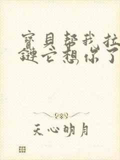 宝贝帮我拉开拉链它想你了视频