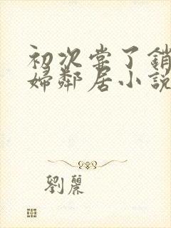 初次尝了销魂少妇邻居小说