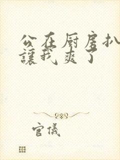 公在厨房扒开腿让我爽了