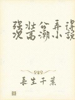 强壮公弄得我次次高潮小说