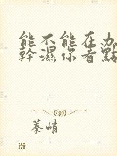 能不能在办公室干湿你看点