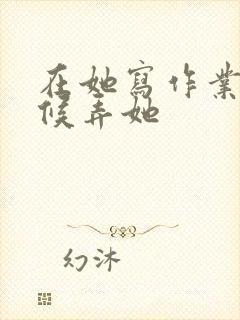 在她写作业的时候弄她