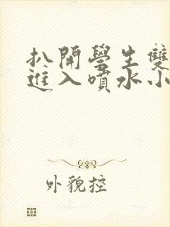 扒开学生双腿猛进入喷水小说