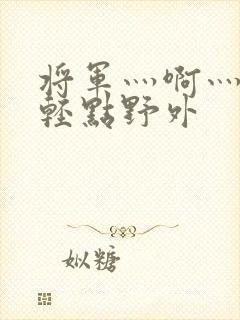 将军灬啊灬啊灬轻点野外