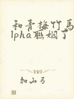 和青梅竹马的alpha联姻了 笔趣阁