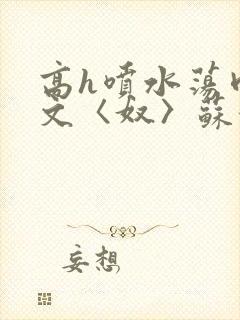 高h喷水荡肉欲文〈奴〉苏妖精