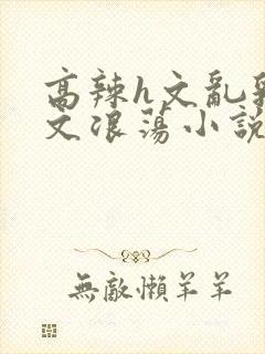 高辣h文乱乳h文浪荡小说苏柔