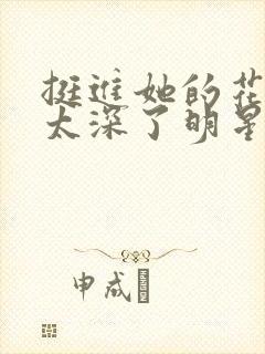 挺进她的花苞啊太深了明星小说