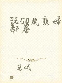 玩50岁熟妇女邻居