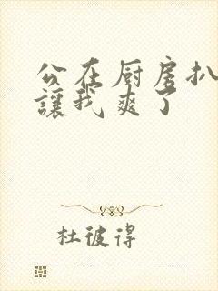 公在厨房扒开腿让我爽了