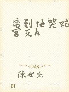 脔到他哭蛇双根宫交h