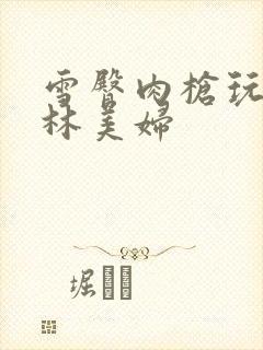 雪臀肉枪玩遍武林美妇