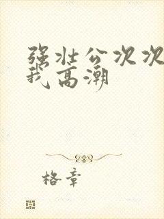 强壮公次次弄得我高潮