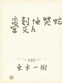 脔到他哭蛇双根宫交h