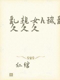 乱亲女h秽乱长久久久