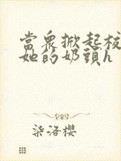 当众掀起校服揉她的奶头h