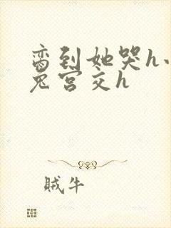 脔到她哭h小白兔宫交h