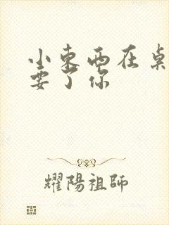 小东西在桌子上要了你