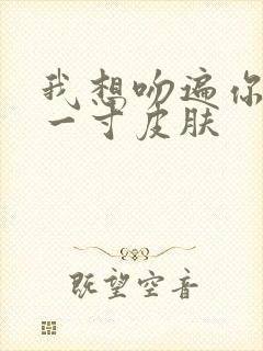 我想吻遍你的每一寸皮肤