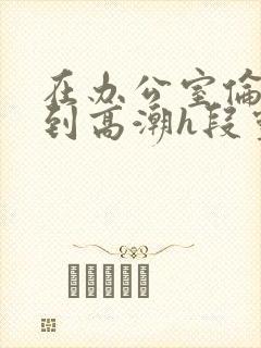 在办公室伦流澡到高潮h段灵兮