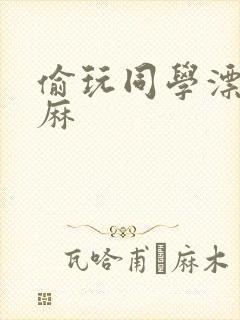 偷玩同学漂亮麻麻