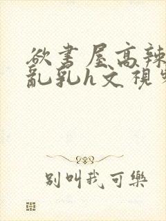 欲书屋高辣h文乱乳h文视频