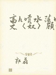 高h喷水荡肉欲文〈奴〉顾依依