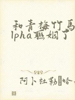 和青梅竹马的alpha联姻了 笔趣阁