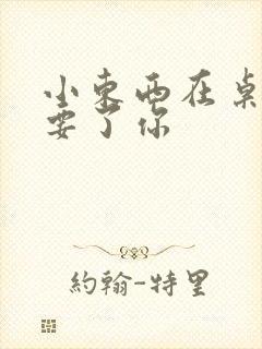 小东西在桌子上要了你