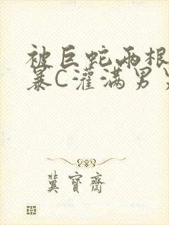 被巨蛇两根强制暴C灌满男男漫画