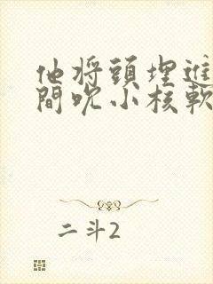 他将头埋进双腿间吮小核软件