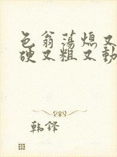 色翁荡熄又大又硬又粗又动态图