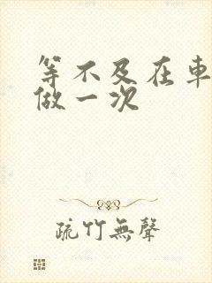 等不及在车里先做一次