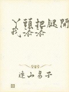 丫头把腿开大让我添添