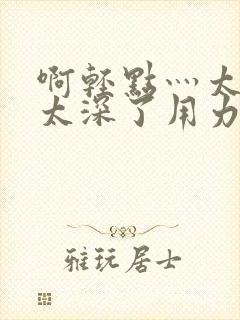 啊轻点灬太粗嗯太深了用力电影