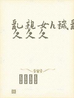 乱亲女h秽乱长久久久