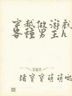 穿越做游戏要和各种男主h