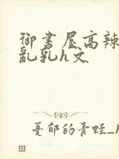 御书屋高辣h文乱乳h文