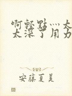 啊轻点灬太粗嗯太深了用力